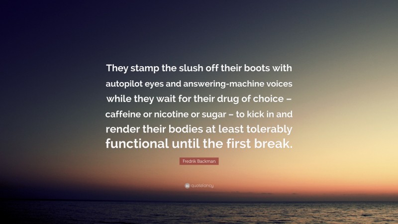 Fredrik Backman Quote: “They stamp the slush off their boots with autopilot eyes and answering-machine voices while they wait for their drug of choice – caffeine or nicotine or sugar – to kick in and render their bodies at least tolerably functional until the first break.”