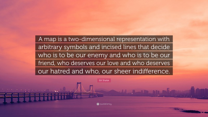 Elif Shafak Quote: “A map is a two-dimensional representation with arbitrary symbols and incised lines that decide who is to be our enemy and who is to be our friend, who deserves our love and who deserves our hatred and who, our sheer indifference.”