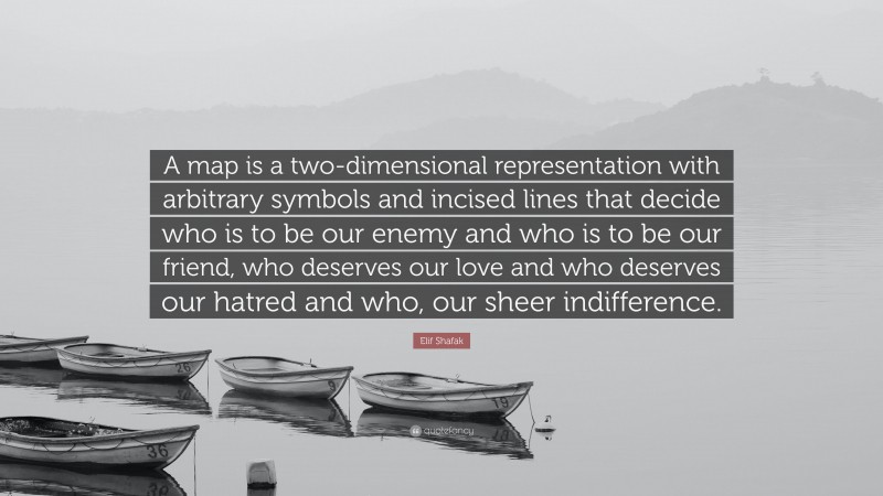 Elif Shafak Quote: “A map is a two-dimensional representation with arbitrary symbols and incised lines that decide who is to be our enemy and who is to be our friend, who deserves our love and who deserves our hatred and who, our sheer indifference.”