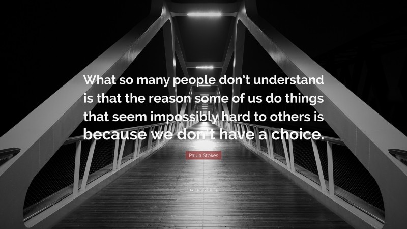 Paula Stokes Quote: “What so many people don’t understand is that the reason some of us do things that seem impossibly hard to others is because we don’t have a choice.”