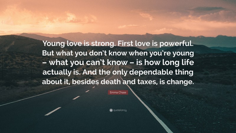 Emma Chase Quote: “Young love is strong. First love is powerful. But what you don’t know when you’re young – what you can’t know – is how long life actually is. And the only dependable thing about it, besides death and taxes, is change.”