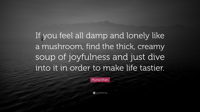 Munia Khan Quote: “If you feel all damp and lonely like a mushroom, find the thick, creamy soup of joyfulness and just dive into it in order to make life tastier.”