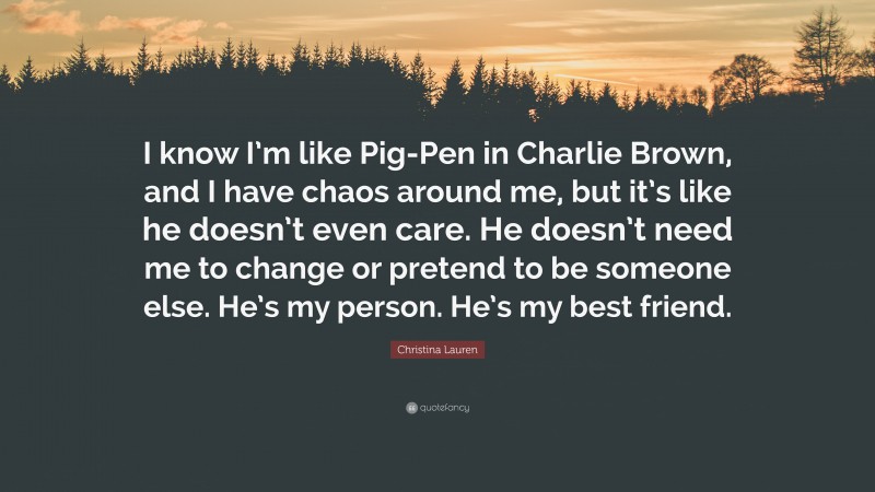 Christina Lauren Quote: “I know I’m like Pig-Pen in Charlie Brown, and I have chaos around me, but it’s like he doesn’t even care. He doesn’t need me to change or pretend to be someone else. He’s my person. He’s my best friend.”