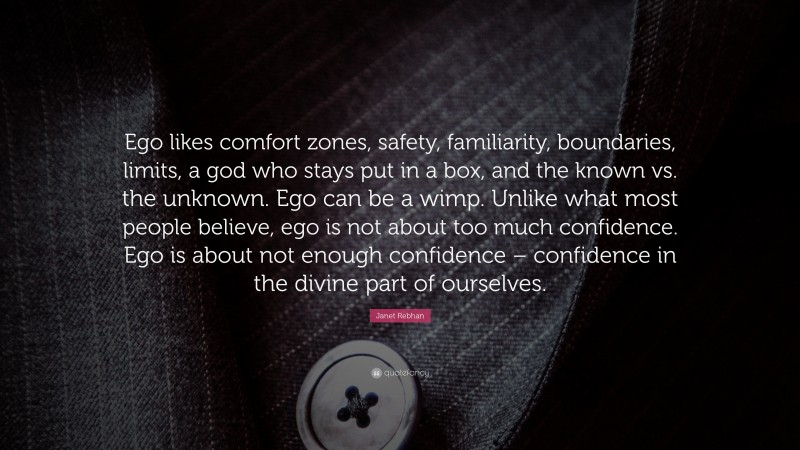 Janet Rebhan Quote: “Ego likes comfort zones, safety, familiarity, boundaries, limits, a god who stays put in a box, and the known vs. the unknown. Ego can be a wimp. Unlike what most people believe, ego is not about too much confidence. Ego is about not enough confidence – confidence in the divine part of ourselves.”