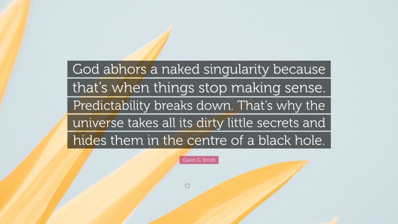 Gavin G. Smith Quote: “God abhors a naked singularity because that’s when things stop making sense. Predictability breaks down. That’s why the universe takes all its dirty little secrets and hides them in the centre of a black hole.”