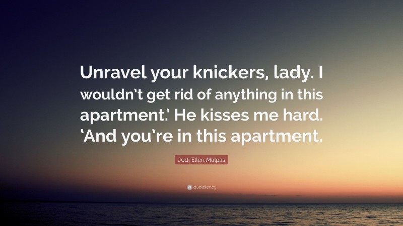 Jodi Ellen Malpas Quote: “Unravel your knickers, lady. I wouldn’t get rid of anything in this apartment.’ He kisses me hard. ‘And you’re in this apartment.”