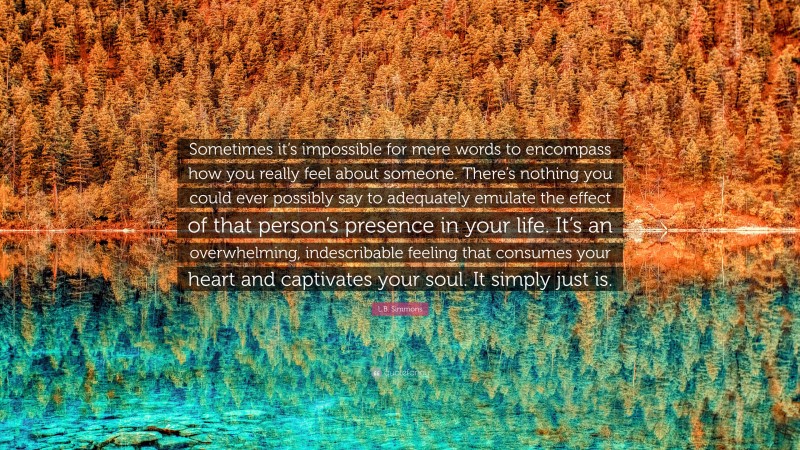 L.B. Simmons Quote: “Sometimes it’s impossible for mere words to encompass how you really feel about someone. There’s nothing you could ever possibly say to adequately emulate the effect of that person’s presence in your life. It’s an overwhelming, indescribable feeling that consumes your heart and captivates your soul. It simply just is.”
