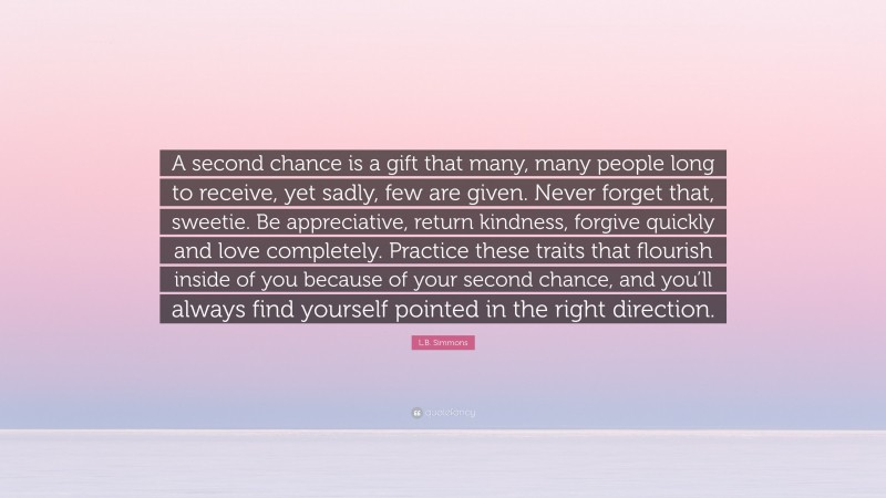 L.B. Simmons Quote: “A second chance is a gift that many, many people long to receive, yet sadly, few are given. Never forget that, sweetie. Be appreciative, return kindness, forgive quickly and love completely. Practice these traits that flourish inside of you because of your second chance, and you’ll always find yourself pointed in the right direction.”