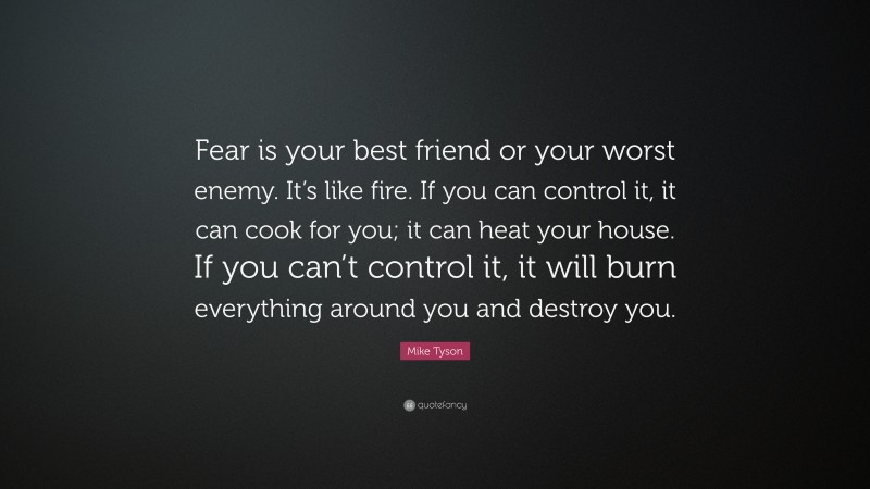 Mike Tyson Quote: “Fear is your best friend or your worst enemy. It’s like fire. If you can control it, it can cook for you; it can heat your house. If you can’t control it, it will burn everything around you and destroy you.”
