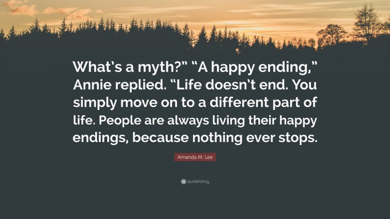 Amanda M. Lee Quote: “What’s a myth?” “A happy ending,” Annie replied. “Life doesn’t end. You simply move on to a different part of life. People are always living their happy endings, because nothing ever stops.”