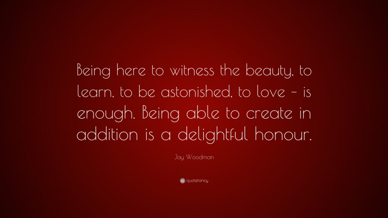 Jay Woodman Quote: “Being here to witness the beauty, to learn, to be astonished, to love – is enough. Being able to create in addition is a delightful honour.”