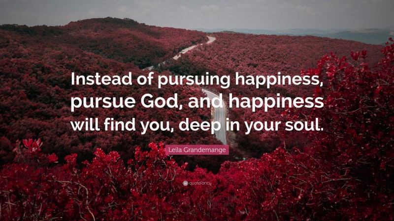 Leila Grandemange Quote: “Instead of pursuing happiness, pursue God, and happiness will find you, deep in your soul.”