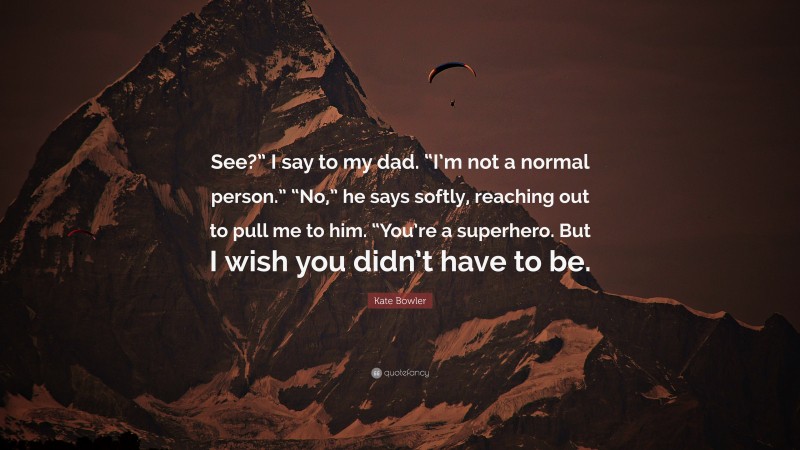 Kate Bowler Quote: “See?” I say to my dad. “I’m not a normal person.” “No,” he says softly, reaching out to pull me to him. “You’re a superhero. But I wish you didn’t have to be.”
