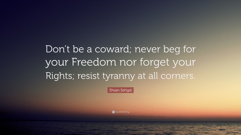 Ehsan Sehgal Quote: “Don’t be a coward; never beg for your Freedom nor forget your Rights; resist tyranny at all corners.”