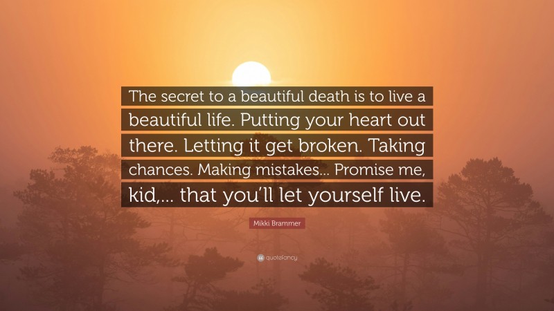 Mikki Brammer Quote: “The secret to a beautiful death is to live a beautiful life. Putting your heart out there. Letting it get broken. Taking chances. Making mistakes... Promise me, kid,... that you’ll let yourself live.”