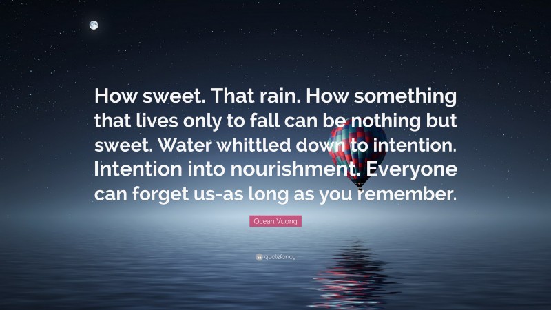 Ocean Vuong Quote: “How sweet. That rain. How something that lives only to fall can be nothing but sweet. Water whittled down to intention. Intention into nourishment. Everyone can forget us-as long as you remember.”