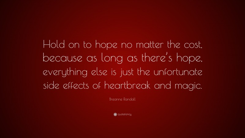 Breanne Randall Quote: “Hold on to hope no matter the cost, because as long as there’s hope, everything else is just the unfortunate side effects of heartbreak and magic.”