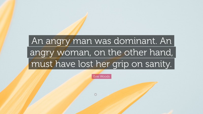 Evie Woods Quote: “An angry man was dominant. An angry woman, on the other hand, must have lost her grip on sanity.”