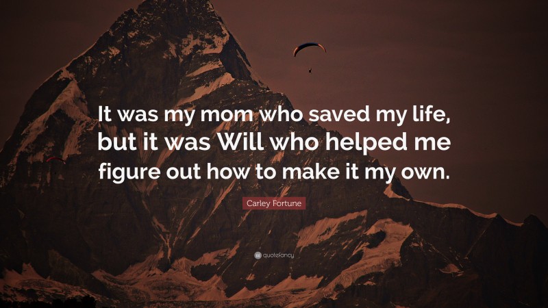 Carley Fortune Quote: “It was my mom who saved my life, but it was Will who helped me figure out how to make it my own.”