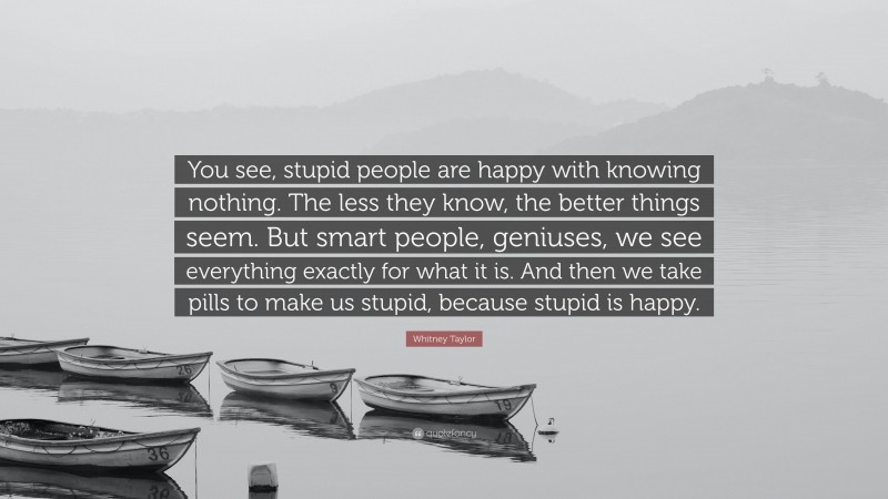 Whitney Taylor Quote: “You see, stupid people are happy with knowing nothing. The less they know, the better things seem. But smart people, geniuses, we see everything exactly for what it is. And then we take pills to make us stupid, because stupid is happy.”