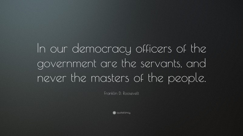 Franklin D. Roosevelt Quote: “In our democracy officers of the government are the servants, and never the masters of the people.”