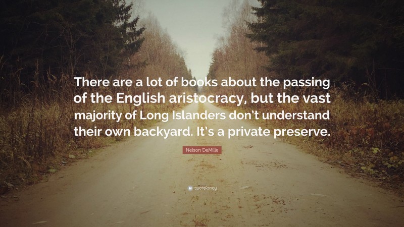 Nelson DeMille Quote: “There are a lot of books about the passing of the English aristocracy, but the vast majority of Long Islanders don’t understand their own backyard. It’s a private preserve.”