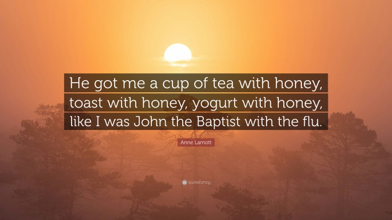 Anne Lamott Quote: “He got me a cup of tea with honey, toast with honey, yogurt with honey, like I was John the Baptist with the flu.”