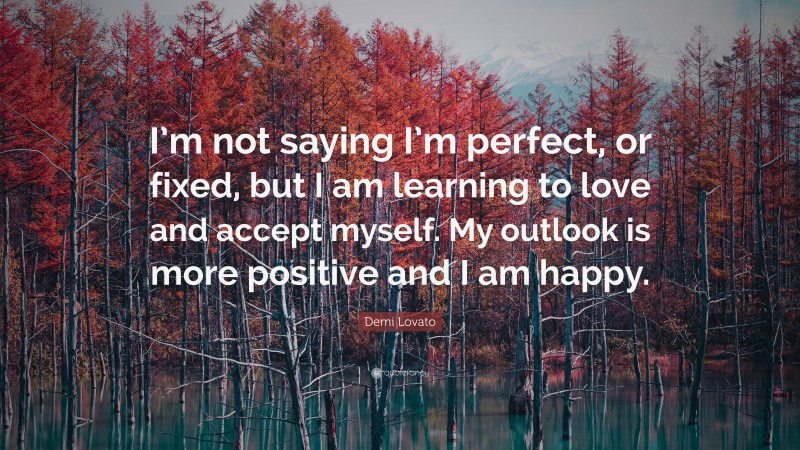 Demi Lovato Quote: “I’m not saying I’m perfect, or fixed, but I am learning to love and accept myself. My outlook is more positive and I am happy.”