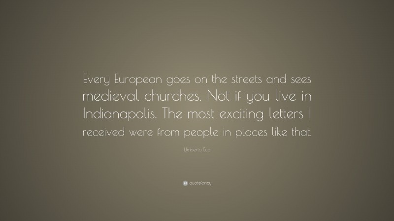 Umberto Eco Quote: “Every European goes on the streets and sees medieval churches. Not if you live in Indianapolis. The most exciting letters I received were from people in places like that.”