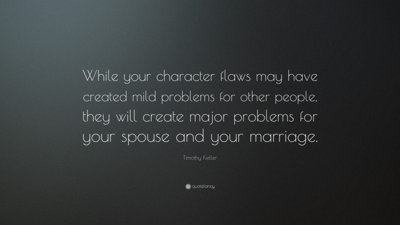 Timothy Keller Quote: “While your character flaws may have created mild problems for other people, they will create major problems for your spouse and your marriage.”