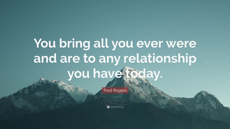 Fred Rogers Quote: “You bring all you ever were and are to any relationship you have today.”