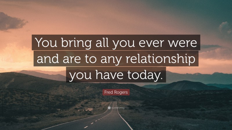 Fred Rogers Quote: “You bring all you ever were and are to any relationship you have today.”