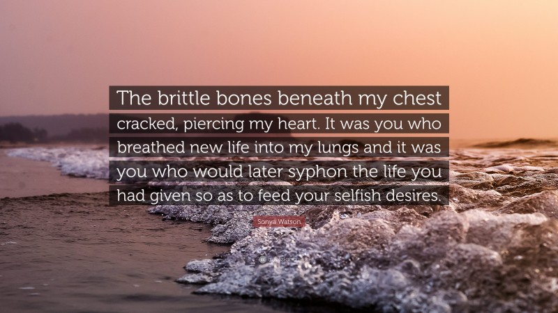Sonya Watson Quote: “The brittle bones beneath my chest cracked, piercing my heart. It was you who breathed new life into my lungs and it was you who would later syphon the life you had given so as to feed your selfish desires.”