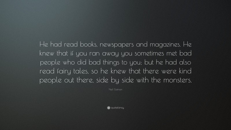 Neil Gaiman Quote: “He had read books, newspapers and magazines. He knew that if you ran away you sometimes met bad people who did bad things to you; but he had also read fairy tales, so he knew that there were kind people out there, side by side with the monsters.”