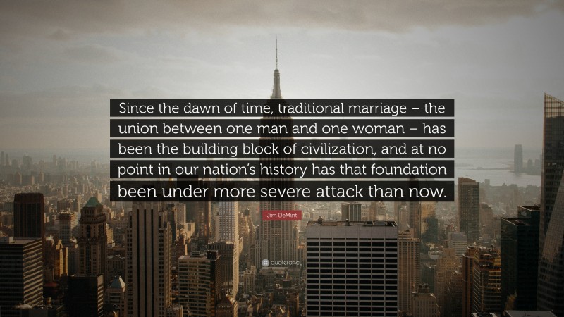 Jim DeMint Quote: “Since the dawn of time, traditional marriage – the union between one man and one woman – has been the building block of civilization, and at no point in our nation’s history has that foundation been under more severe attack than now.”