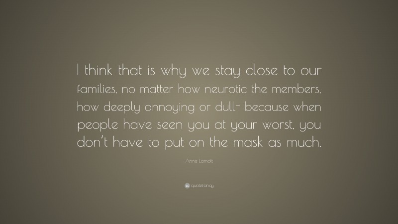 Anne Lamott Quote: “I think that is why we stay close to our families, no matter how neurotic the members, how deeply annoying or dull- because when people have seen you at your worst, you don’t have to put on the mask as much.”