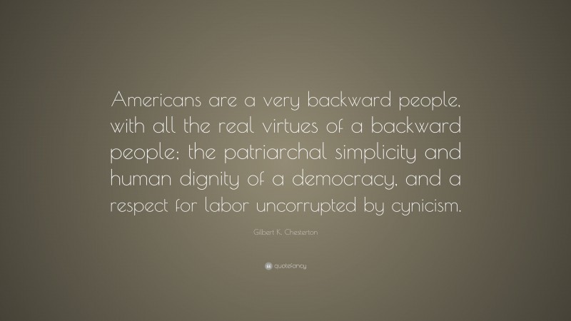 Gilbert K. Chesterton Quote: “Americans are a very backward people, with all the real virtues of a backward people; the patriarchal simplicity and human dignity of a democracy, and a respect for labor uncorrupted by cynicism.”