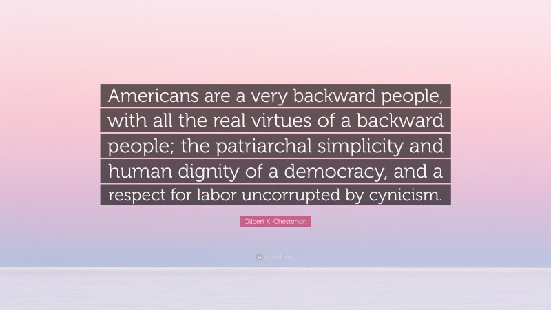 Gilbert K. Chesterton Quote: “Americans are a very backward people, with all the real virtues of a backward people; the patriarchal simplicity and human dignity of a democracy, and a respect for labor uncorrupted by cynicism.”