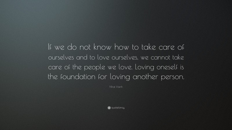 Nhat Hanh Quote: “If we do not know how to take care of ourselves and to love ourselves, we cannot take care of the people we love. Loving oneself is the foundation for loving another person.”