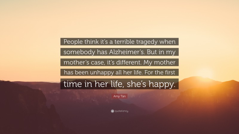 Amy Tan Quote: “People think it’s a terrible tragedy when somebody has Alzheimer’s. But in my mother’s case, it’s different. My mother has been unhappy all her life. For the first time in her life, she’s happy.”