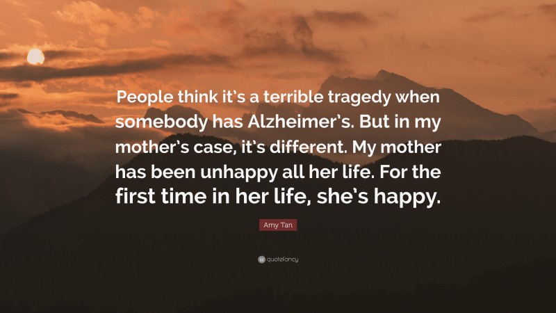 Amy Tan Quote: “People think it’s a terrible tragedy when somebody has Alzheimer’s. But in my mother’s case, it’s different. My mother has been unhappy all her life. For the first time in her life, she’s happy.”