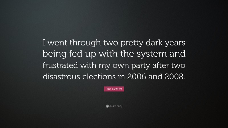 Jim DeMint Quote: “I went through two pretty dark years being fed up with the system and frustrated with my own party after two disastrous elections in 2006 and 2008.”