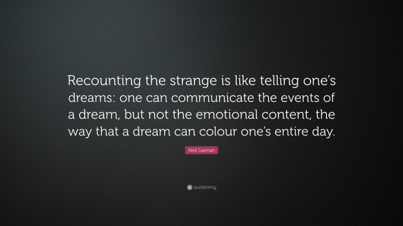 Neil Gaiman Quote: “Recounting the strange is like telling one’s dreams: one can communicate the events of a dream, but not the emotional content, the way that a dream can colour one’s entire day.”