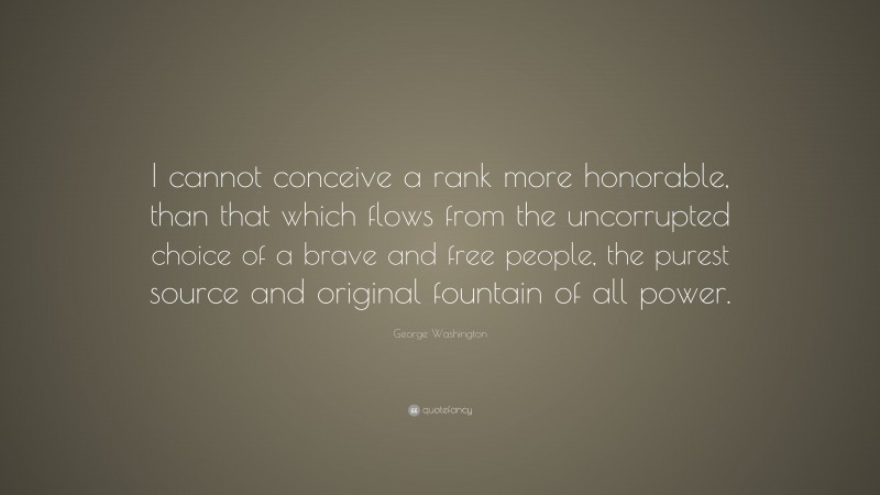 George Washington Quote: “I cannot conceive a rank more honorable, than that which flows from the uncorrupted choice of a brave and free people, the purest source and original fountain of all power.”