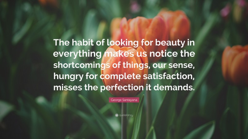 George Santayana Quote: “The habit of looking for beauty in everything makes us notice the shortcomings of things, our sense, hungry for complete satisfaction, misses the perfection it demands.”