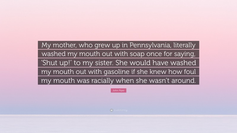 John Piper Quote: “My mother, who grew up in Pennsylvania, literally washed my mouth out with soap once for saying, ‘Shut up!’ to my sister. She would have washed my mouth out with gasoline if she knew how foul my mouth was racially when she wasn’t around.”