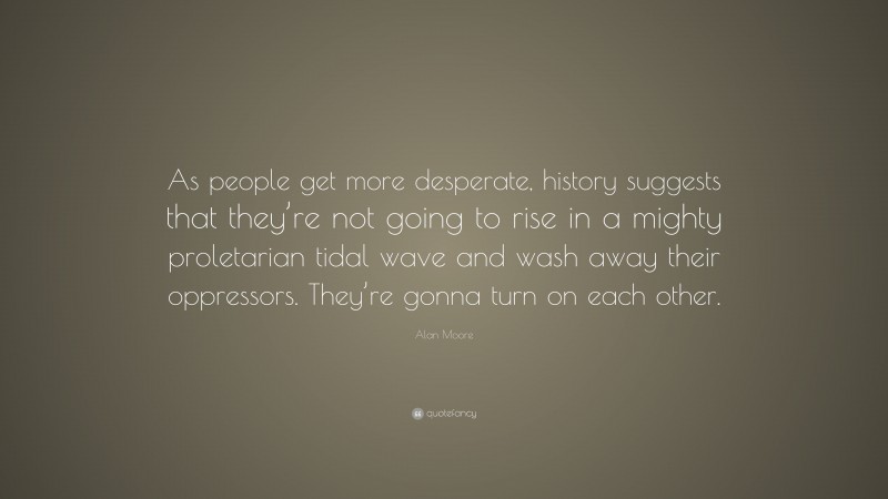 Alan Moore Quote: “As people get more desperate, history suggests that they’re not going to rise in a mighty proletarian tidal wave and wash away their oppressors. They’re gonna turn on each other.”