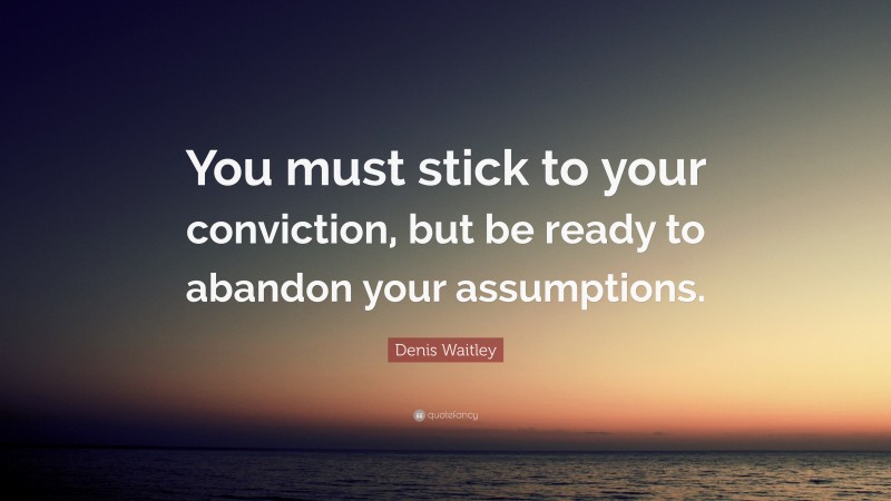 Denis Waitley Quote: “You must stick to your conviction, but be ready to abandon your assumptions.”