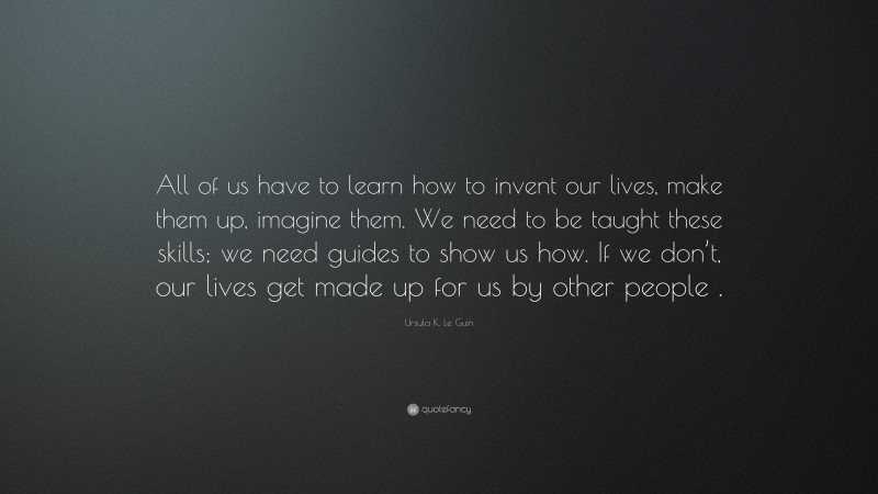 Ursula K. Le Guin Quote: “All of us have to learn how to invent our lives, make them up, imagine them. We need to be taught these skills; we need guides to show us how. If we don’t, our lives get made up for us by other people .”