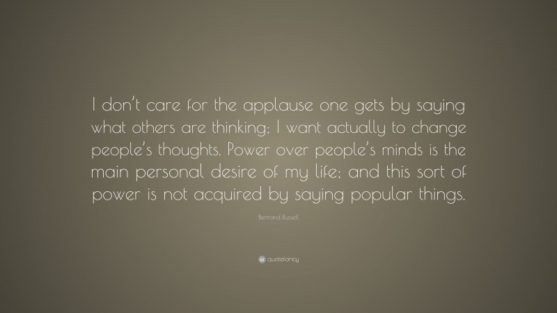 Bertrand Russell Quote: “I don’t care for the applause one gets by saying what others are thinking; I want actually to change people’s thoughts. Power over people’s minds is the main personal desire of my life; and this sort of power is not acquired by saying popular things.”